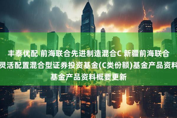 丰泰优配 前海联合先进制造混合C 新疆前海联合先进制造灵活配置混合型证券投资基金(C类份额)基金产品资料概要更新