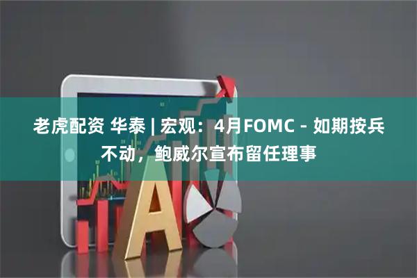 老虎配资 华泰 | 宏观：4月FOMC - 如期按兵不动，鲍威尔宣布留任理事