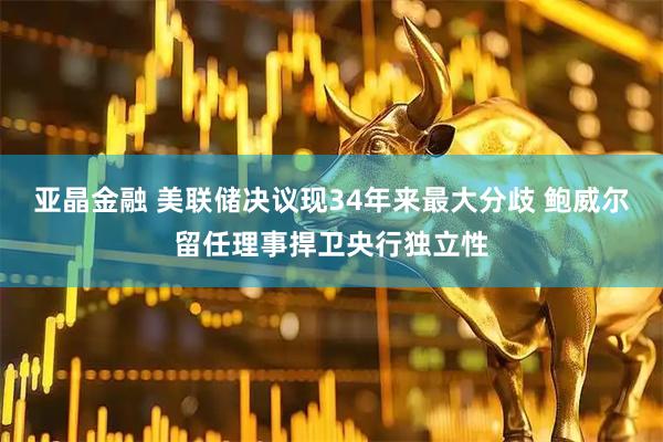 亚晶金融 美联储决议现34年来最大分歧 鲍威尔留任理事捍卫央行独立性