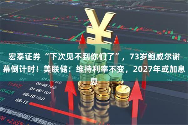 宏泰证券 “下次见不到你们了”，73岁鲍威尔谢幕倒计时！美联储：维持利率不变，2027年或加息