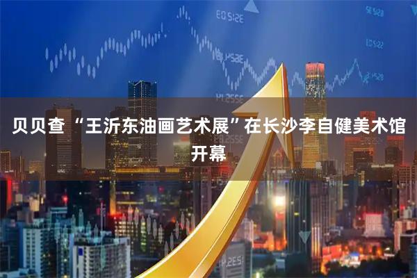 贝贝查 “王沂东油画艺术展”在长沙李自健美术馆开幕